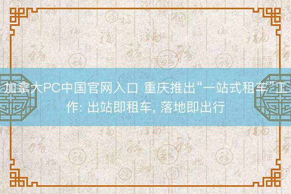 加拿大PC中国官网入口 重庆推出“一站式租车”工作: 出站即租车， 落地即出行