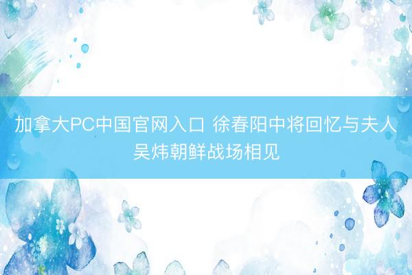 加拿大PC中国官网入口 徐春阳中将回忆与夫人吴炜朝鲜战场相见