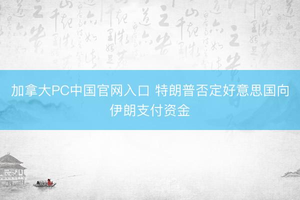 加拿大PC中国官网入口 特朗普否定好意思国向伊朗支付资金