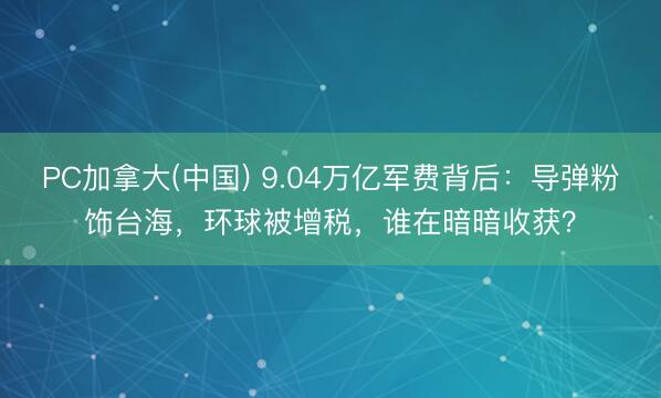 PC加拿大(中国) 9.04万亿军费背后：导弹粉饰台海，环球被增税，谁在暗暗收获？