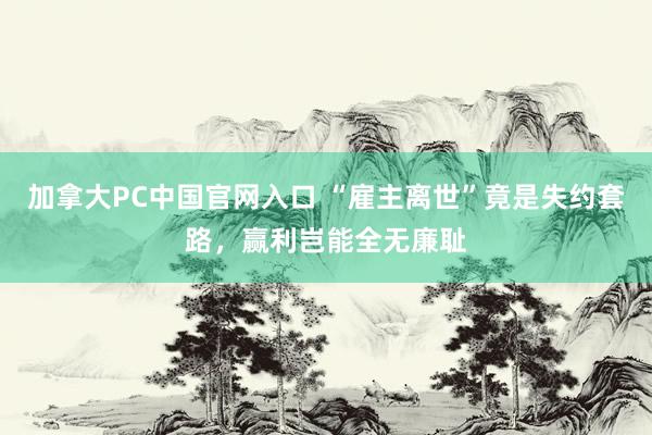 加拿大PC中国官网入口 “雇主离世”竟是失约套路，赢利岂能全无廉耻