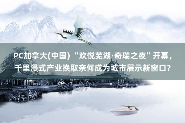 PC加拿大(中国) “欢悦芜湖·奇瑞之夜”开幕，千里浸式产业换取奈何成为城市展示新窗口？
