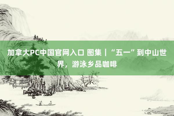 加拿大PC中国官网入口 图集｜“五一”到中山世界，游泳乡品咖啡