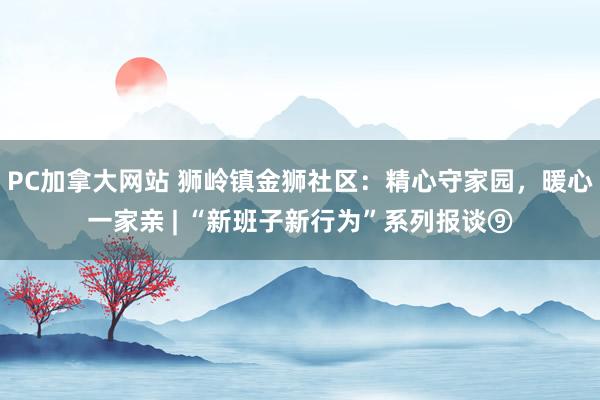PC加拿大网站 狮岭镇金狮社区：精心守家园，暖心一家亲 | “新班子新行为”系列报谈⑨