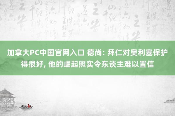 加拿大PC中国官网入口 德尚: 拜仁对奥利塞保护得很好， 他的崛起照实令东谈主难以置信