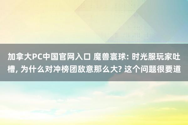 加拿大PC中国官网入口 魔兽寰球: 时光服玩家吐槽, 为什么对冲榜团敌意那么大? 这个问题很要道