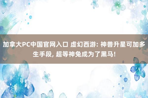 加拿大PC中国官网入口 虚幻西游: 神兽升星可加多生手段， 超等神兔成为了黑马!