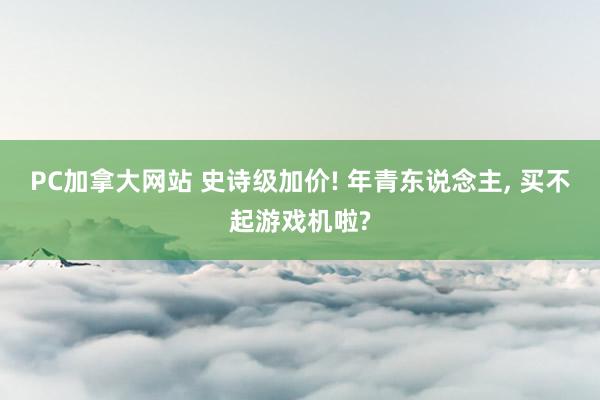 PC加拿大网站 史诗级加价! 年青东说念主， 买不起游戏机啦?