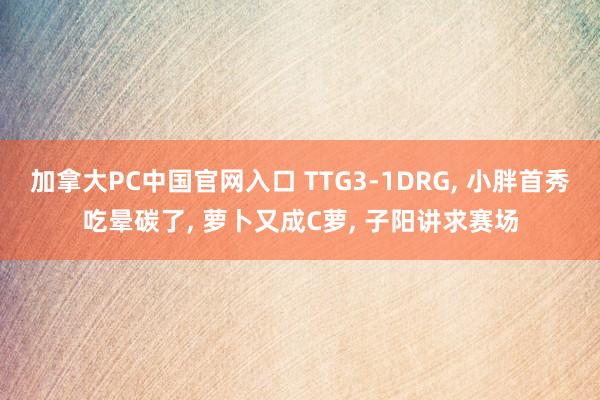 加拿大PC中国官网入口 TTG3-1DRG， 小胖首秀吃晕碳了， 萝卜又成C萝， 子阳讲求赛场