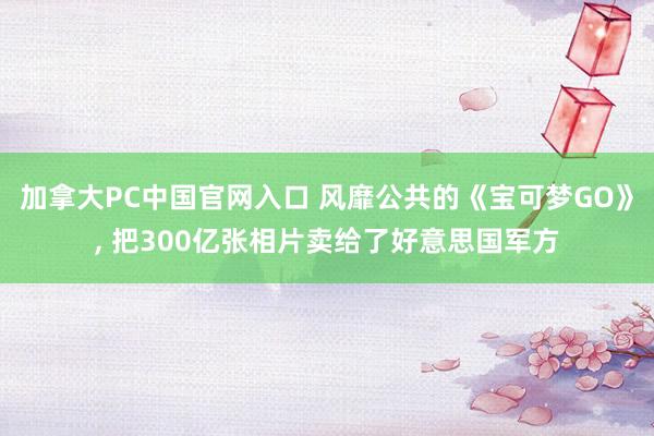加拿大PC中国官网入口 风靡公共的《宝可梦GO》， 把300亿张相片卖给了好意思国军方