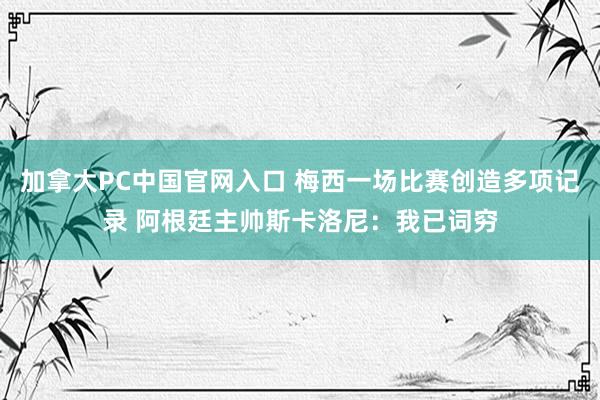 加拿大PC中国官网入口 梅西一场比赛创造多项记录 阿根廷主帅斯卡洛尼:我已词穷