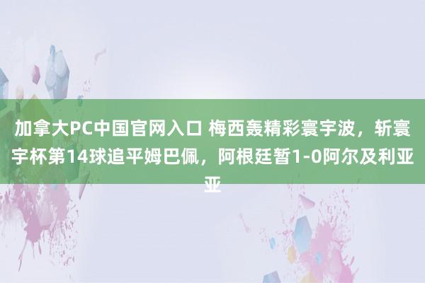 加拿大PC中国官网入口 梅西轰精彩寰宇波，斩寰宇杯第14球追平姆巴佩，阿根廷暂1-0阿尔及利亚