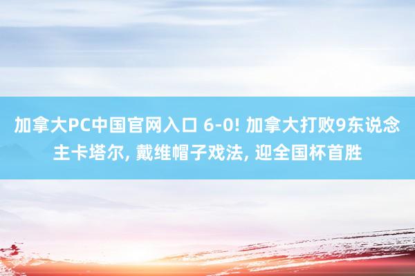 加拿大PC中国官网入口 6-0! 加拿大打败9东说念主卡塔尔， 戴维帽子戏法， 迎全国杯首胜