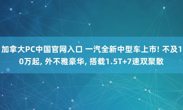 加拿大PC中国官网入口 一汽全新中型车上市! 不及10万起, 外不雅豪华, 搭载1.5T+7速双聚散