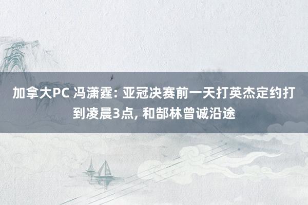加拿大PC 冯潇霆: 亚冠决赛前一天打英杰定约打到凌晨3点, 和郜林曾诚沿途